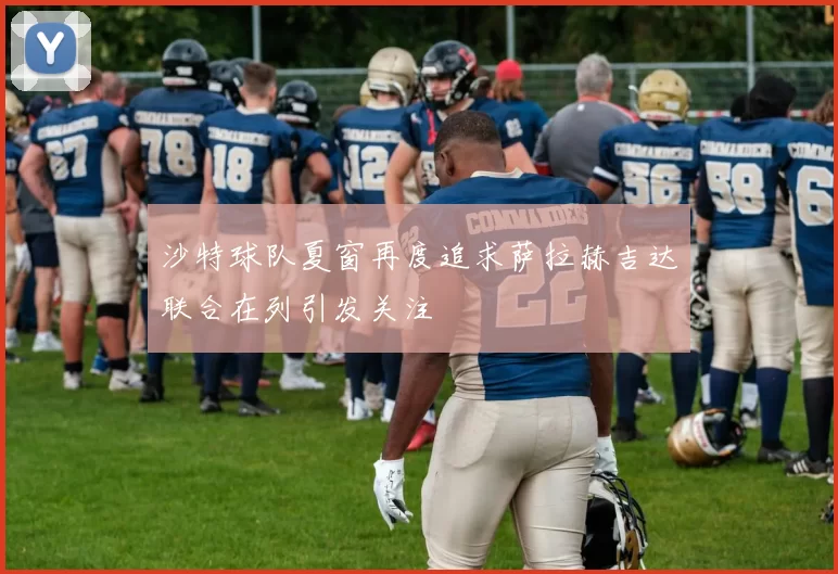沙特球队夏窗再度追求萨拉赫吉达联合在列引发关注