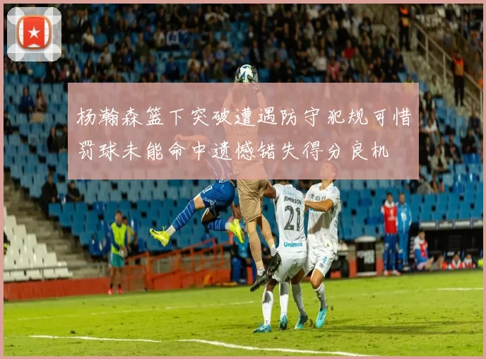 杨瀚森篮下突破遭遇防守犯规可惜罚球未能命中遗憾错失得分良机