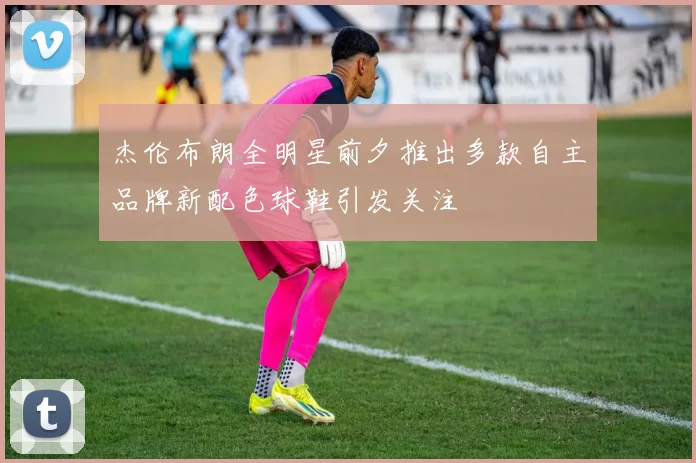 杰伦布朗全明星前夕推出多款自主品牌新配色球鞋引发关注