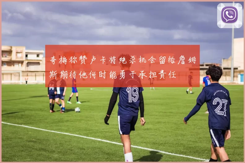 夸梅称赞卢卡将绝杀机会留给詹姆斯期待他何时能勇于承担责任