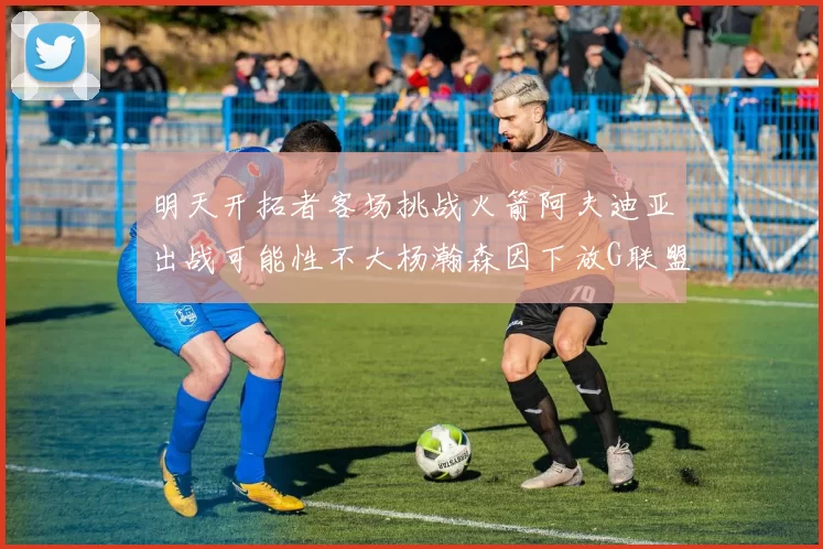 明天开拓者客场挑战火箭阿夫迪亚出战可能性不大杨瀚森因下放G联盟缺席