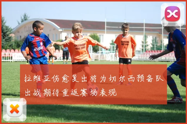 拉维亚伤愈复出将为切尔西预备队出战期待重返赛场表现