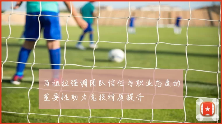 马祖拉强调团队信任与职业态度的重要性助力竞技特质提升