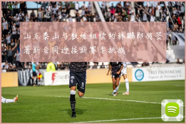 山东泰山与教练组续约韩鹏即将签署新合同迎接新赛季挑战
