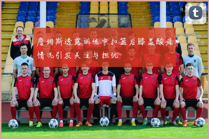 詹姆斯透露训练中扣篮后膝盖酸痛情况引发关注与担忧