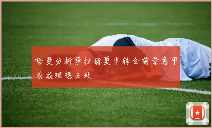 哈曼分析萨拉赫夏季转会前景意甲或成理想去处