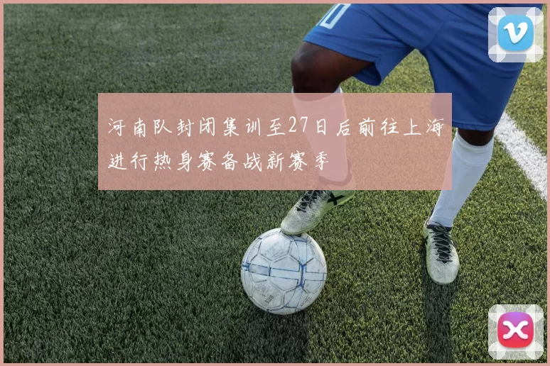 河南队封闭集训至27日后前往上海进行热身赛备战新赛季
