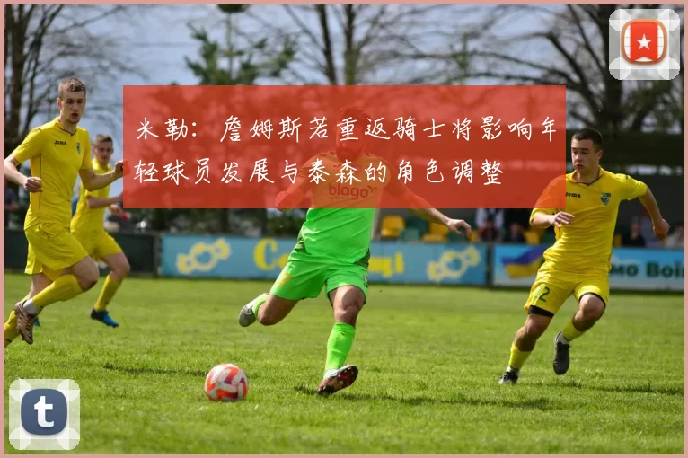 米勒：詹姆斯若重返骑士将影响年轻球员发展与泰森的角色调整
