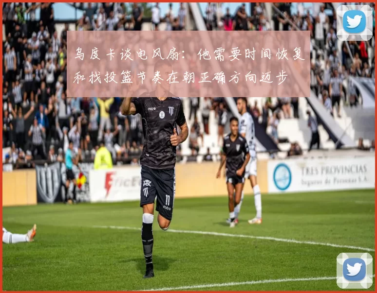 乌度卡谈电风扇：他需要时间恢复和找投篮节奏在朝正确方向迈步