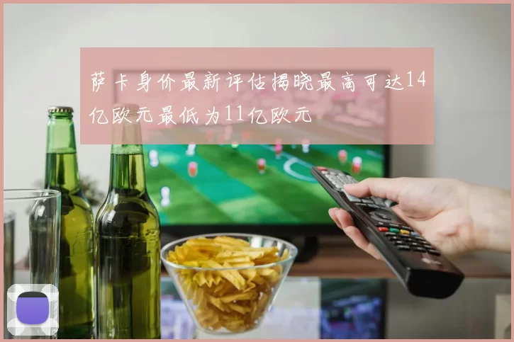 萨卡身价最新评估揭晓最高可达14亿欧元最低为11亿欧元