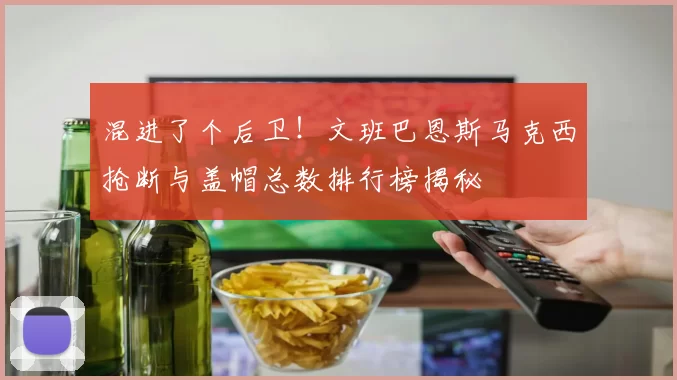 混进了个后卫！文班巴恩斯马克西抢断与盖帽总数排行榜揭秘