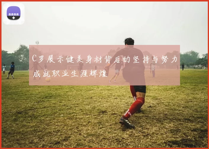 C罗展示健美身材背后的坚持与努力成就职业生涯辉煌