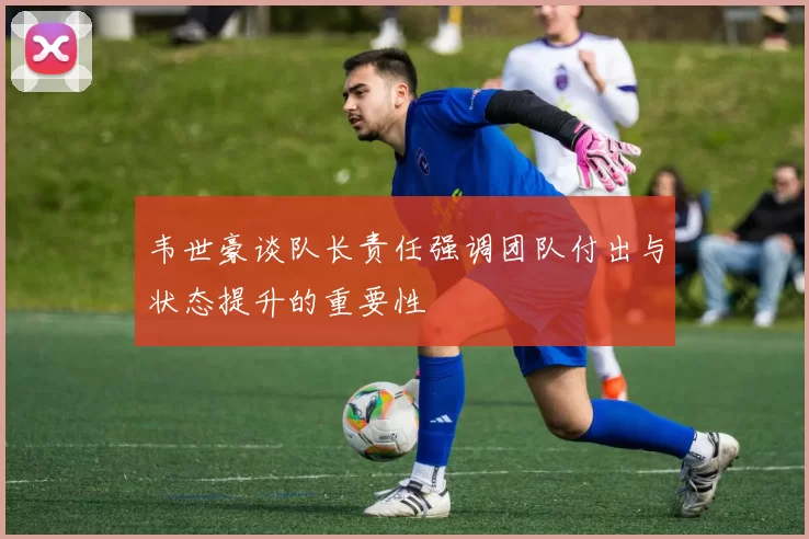 韦世豪谈队长责任强调团队付出与状态提升的重要性
