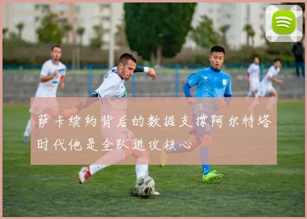萨卡续约背后的数据支撑阿尔特塔时代他是全队进攻核心