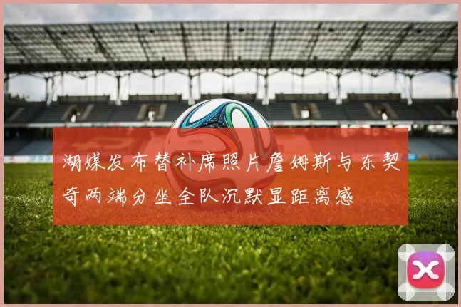 湖媒发布替补席照片詹姆斯与东契奇两端分坐全队沉默显距离感