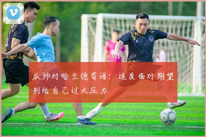 瓜帅对哈兰德寄语：适度面对期望别给自己过大压力