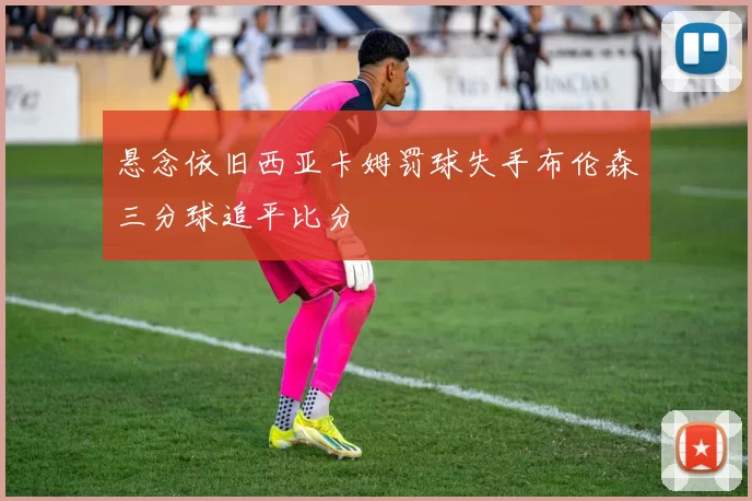 悬念依旧西亚卡姆罚球失手布伦森三分球追平比分